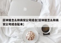 区块链怎么和商贸公司结合[区块链怎么和商贸公司结合起来]