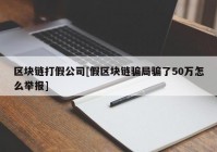 区块链打假公司[假区块链骗局骗了50万怎么举报]