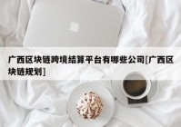 广西区块链跨境结算平台有哪些公司[广西区块链规划]