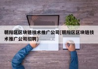 朝阳区区块链技术推广公司[朝阳区区块链技术推广公司招聘]