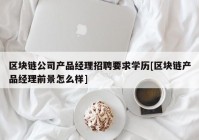 区块链公司产品经理招聘要求学历[区块链产品经理前景怎么样]